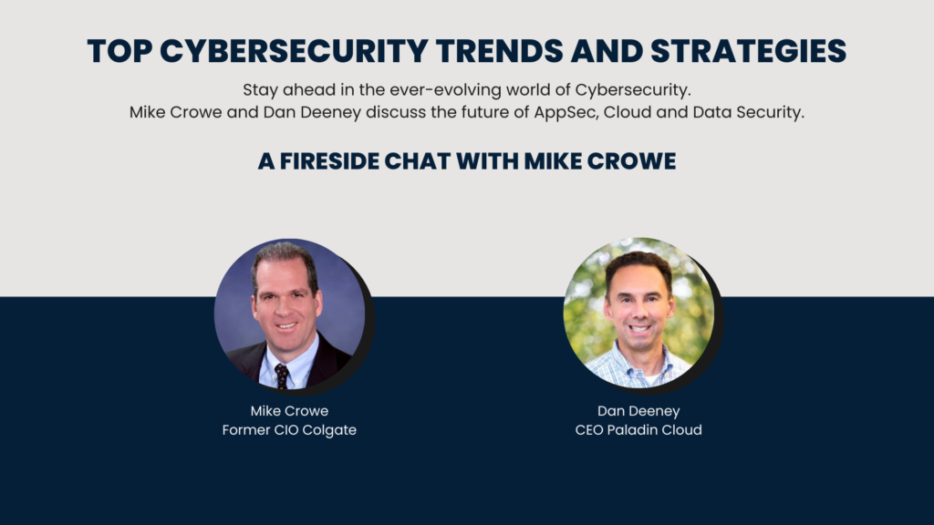 Top Cyber Security Trends and Strategies. Stay ahead in the ever-evolving world of Cybersecurity. Mike Crowe and Dan Deeney discuss the future of AppSec, Cloud and Data Security. A Fireside Chat with Mike Crowe Mike Crowe Former CIO Colgate Dan Deeney CEO Paladin Cloud
